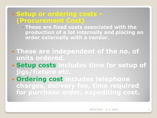  Setup or ordering costs –
(Procurement Cost)
 These are fixed costs associated with the
production of a lot internally and placing an
order externally with a vendor.
 These are independent of the no. of
units ordered.
 Setup costs includes time for setup of
jigs/fixture etc.
 Ordering cost includes telephone
charges, delivery fee, time required
for purchase order, expediting cost.
06/04/2020 R. V. Kolhe 5
 