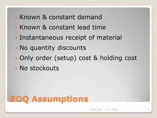 EOQ Assumptions
 Known & constant demand
 Known & constant lead time
 Instantaneous receipt of material
 No quantity discounts
 Only order (setup) cost & holding cost
 No stockouts
06/04/2020 R. V. Kolhe 6
 