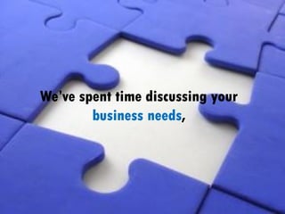 We’ve spent time discussing your
business needs,
 