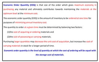 Economic Order Quantity (EOQ) is that size of the order which gives maximum economy in
purchasing any material and ultimately contributes towards maintaining the materials at the
optimum level at the minimum cost.
The economic order quantity (EOQ) is the amount of inventory to be ordered at one time for
purposes of minimizing annual inventory cost.
The quantity to order at a given time must be determined by balancing two factors:
(1)the cost of acquiring or ordering materials and
(2)the cost of possessing or carrying materials.
Purchasing larger quantities may decrease the unit cost of acquisition, but increase the cost of
carrying materials in stock for a longer period of time.
Economic order quantity is the level of quantity at which the cost of ordering will be equal with
the storage cost of materials.
 