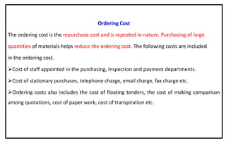Ordering Cost
The ordering cost is the repurchase cost and is repeated in nature. Purchasing of large
quantities of materials helps reduce the ordering cost. The following costs are included
in the ordering cost.
Cost of staff appointed in the purchasing, inspection and payment departments.
Cost of stationary purchases, telephone charge, email charge, fax charge etc.
Ordering costs also includes the cost of floating tenders, the cost of making comparison
among quotations, cost of paper work, cost of transpiration etc.
 