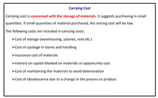 Carrying Cost
Carrying cost is concerned with the storage of materials. It suggests purchasing in small
quantities. If small quantities of material purchased, the storing cost will be low.
The following costs are included in carrying costs.
Cost of storage (warehousing, salaries, rent etc.)
Cost of spoilage in stores and handling
Insurance cost of materials
Interest on capital blocked on materials or opportunity cost
Cost of maintaining the materials to avoid deterioration
Cost of obsolescence due to a change in the process or product.
 