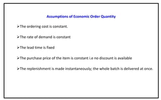 Assumptions of Economic Order Quantity
The ordering cost is constant.
The rate of demand is constant
The lead time is fixed
The purchase price of the item is constant i.e no discount is available
The replenishment is made instantaneously; the whole batch is delivered at once.
 