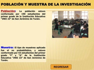 POBLACIÓN Y MUESTRA DE LA INVESTIGACIÓN
Población: La población estuvo
conformada por 190 estudiantes del
primer grado de la Institución Educativa
“INEI 23” de San Jerónimo de Tunán.
Muestra: El tipo de muestreo aplicado
fue el no probabilístico, y estuvo
conformada por 53 estudiantes del primer
grado “F” y “G” de la Institución
Educativa “INEI 23” de San Jerónimo de
Tunán.
REGRESAR
 
