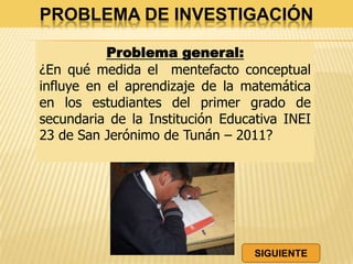 PROBLEMA DE INVESTIGACIÓN
Problema general:
¿En qué medida el mentefacto conceptual
influye en el aprendizaje de la matemática
en los estudiantes del primer grado de
secundaria de la Institución Educativa INEI
23 de San Jerónimo de Tunán – 2011?
SIGUIENTE
 