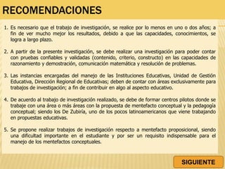 RECOMENDACIONES
1. Es necesario que el trabajo de investigación, se realice por lo menos en uno o dos años; a
fin de ver mucho mejor los resultados, debido a que las capacidades, conocimientos, se
logra a largo plazo.
2. A partir de la presente investigación, se debe realizar una investigación para poder contar
con pruebas confiables y validadas (contenido, criterio, constructo) en las capacidades de
razonamiento y demostración, comunicación matemática y resolución de problemas.
3. Las instancias encargadas del manejo de las Instituciones Educativas, Unidad de Gestión
Educativa, Dirección Regional de Educativas; deben de contar con áreas exclusivamente para
trabajos de investigación; a fin de contribuir en algo al aspecto educativo.
4. De acuerdo al trabajo de investigación realizado, se debe de formar centros pilotos donde se
trabaje con una área o más áreas con la propuesta de mentefacto conceptual y la pedagogía
conceptual; siendo los De Zubiría, uno de los pocos latinoamericanos que viene trabajando
en propuestas educativas.
5. Se propone realizar trabajos de investigación respecto a mentefacto proposicional, siendo
una dificultad importante en el estudiante y por ser un requisito indispensable para el
manejo de los mentefactos conceptuales.
SIGUIENTE
 