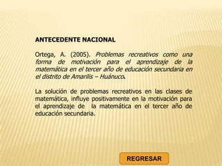 ANTECEDENTE NACIONAL
Ortega, A. (2005). Problemas recreativos como una
forma de motivación para el aprendizaje de la
matemática en el tercer año de educación secundaria en
el distrito de Amarilis – Huánuco.
La solución de problemas recreativos en las clases de
matemática, influye positivamente en la motivación para
el aprendizaje de la matemática en el tercer año de
educación secundaria.
REGRESAR
 