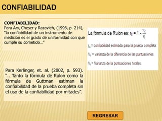 CONFIABILIDAD
CONFIABILIDAD:
Para Ary, Cheser y Razavieh, (1996, p. 214),
“la confiabilidad de un instrumento de
medición es el grado de uniformidad con que
cumple su cometido…”
Para Kerlinger, et. al. (2002, p. 593).
“.. Tanto la fórmula de Rulon como la
fórmula de Guttman estiman la
confiabilidad de la prueba completa sin
el uso de la confiabilidad por mitades”.
REGRESAR
 