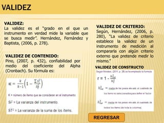 VALIDEZ
VALIDEZ:
La validez es el “grado en el que un
instrumento en verdad mide la variable que
se busca medir”. Hernández, Fernández y
Baptista, (2006, p. 278).
VALIDEZ DE CONTENIDO:
Pino, (2007, p. 432), confiabilidad por
medio del coeficiente del Alpha
(Cronbach). Su fórmula es:
VALIDEZ DE CRITERIO:
Según, Hernández, (2006, p.
280), “La validez de criterio
establece la validez de un
instrumento de medición al
compararla con algún criterio
externo que pretende medir lo
mismo.”
VALIDEZ DE CONSTRUCTO
REGRESAR
 