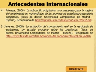 4. Arteaga, (2006). La educación adaptativa: una propuesta para la mejora
del rendimiento en matemáticas de los alumnos de enseñanza secundaria
obligatoria. (Tesis de doctor, Universidad Complutense de Madrid -
España). Recuperado de http://eprints.ucm.es/tesis/edu/ucm-t29532.pdf.
5. Jímenez, (2008). La activación del conocimiento real en la resolución de
problemas: un estudio evolutivo sobre los problemas. (Tesis de doctor,
Universidad Complutense de Madrid - España). Recuperado de
http://www.tesisde.com/t/la-activacion-del-conocimiento-real-en-l/6401/
Antecedentes Internacionales
SIGUIENTE
 