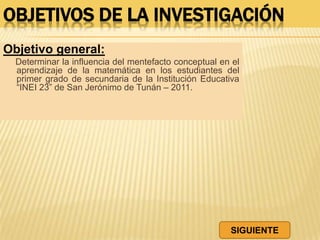 OBJETIVOS DE LA INVESTIGACIÓN
Objetivo general:
Determinar la influencia del mentefacto conceptual en el
aprendizaje de la matemática en los estudiantes del
primer grado de secundaria de la Institución Educativa
“INEI 23” de San Jerónimo de Tunán – 2011.
SIGUIENTE
 