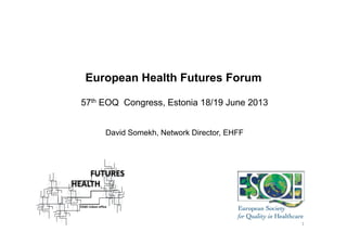 European Health Futures Forum
57th EOQ Congress, Estonia 18/19 June 2013
David Somekh, Network Director, EHFF
1	
  
 
