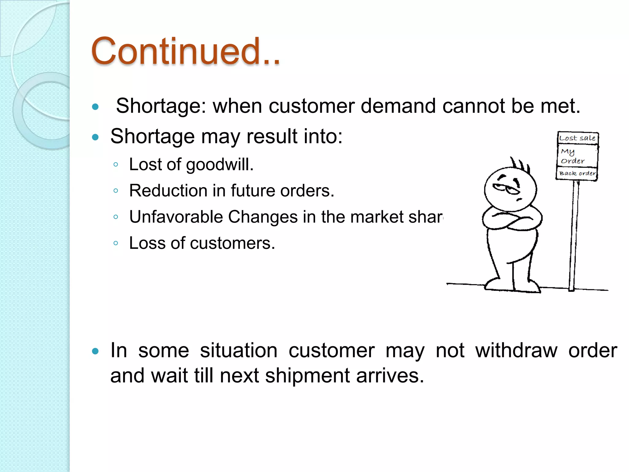 Continued..
   Shortage: when customer demand cannot be met.
   Shortage may result into:
    ◦   Lost of goodwill.
    ◦   Reduction in future orders.
    ◦   Unfavorable Changes in the market share.
    ◦   Loss of customers.




   In some situation customer may not withdraw order
    and wait till next shipment arrives.
 