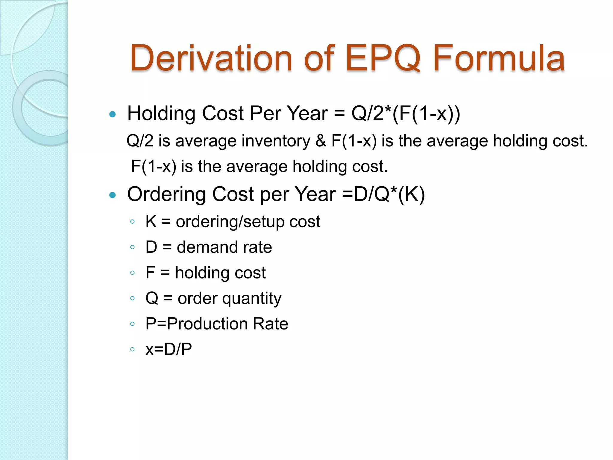 Derivation of EPQ Formula
   Holding Cost Per Year = Q/2*(F(1-x))
    Q/2 is average inventory & F(1-x) is the average holding cost.
    F(1-x) is the average holding cost.
   Ordering Cost per Year =D/Q*(K)
    ◦   K = ordering/setup cost
    ◦   D = demand rate
    ◦   F = holding cost
    ◦   Q = order quantity
    ◦   P=Production Rate
    ◦   x=D/P
 