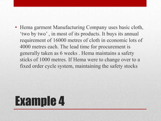 • Hema garment Manufacturing Company uses basic cloth,
„two by two‟ , in most of its products. It buys its annual
requirement of 16000 metres of cloth in economic lots of
4000 metres each. The lead time for procurement is
generally taken as 6 weeks . Hema maintains a safety
sticks of 1000 metres. If Hema were to change over to a
fixed order cycle system, maintaining the safety stocks

Example 4

 
