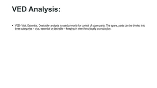 VED Analysis:
• VED- Vital, Essential, Desirable- analysis is used primarily for control of spare parts. The spare, parts can be divided into
three categories – vital, essential or desirable – keeping in view the critically to production.
 