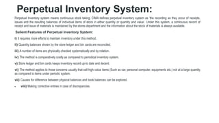 Perpetual Inventory System:
Perpetual Inventory system means continuous stock taking. CIMA defines perpetual inventory system as ‘the recording as they occur of receipts,
issues and the resulting balances of individual items of stock in either quantity or quantity and value’. Under this system, a continuous record of
receipt and issue of materials is maintained by the stores department and the information about the stock of materials is always available.
Salient Features of Perpetual Inventory System:
i) It requires more efforts to maintain inventory under this method.
ii) Quantity balances shown by the store ledger and bin cards are reconciled.
iii) A number of items are physically checked systematically and by rotation.
iv) The method is comparatively costly as compared to periodical inventory system.
v) Store ledger and bin cards keeps inventory record up-to date and decent.
vi) The method applies to those concerns usually that sell high-value items (Such as car, personal computer, equipments etc.) not at a large quantity
as compared to items under periodic system.
vii) Causes for difference between physical balances and book balances can be explored.
 viii) Making corrective entries in case of discrepancies.
 