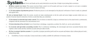 System
 A) Easy detection of errors: Errors and frauds can be easily detected at an early date. It helps in preventing their occurrence.
 B) Better control over stores: The system exercises better control over all receipts and issues in such a manner so as to give a complete
picture of both quantities and values of stock in hand at all times.
 C) No interruption of production process: Production process is not interrupted as the physical verification of stock is made on a planned
and regular basis.
D) Acts as internal check: Under the system, records are made simultaneously in the bin cards and stores ledger accounts which acts as a
system of internal check for detection of errors as and when they are committed.
 E) Investment in materials kept under control: The investment in materials is kept at a minimum level as the actual stock is continuously
compared with the maximum level and minimum level.
 F) Early detection of loss of stock: Loss of stock due to shrinkage, evaporation, accident, fire, theft, etc. can be easily detected.
 G) Accurate and up-to-date accounting records: Due to continuous stocktaking, the store-keeper and stores accountant become more
vigilant in their works and they maintain accurate and up-to-date records.
 H) Easy to prepare interim accounts: It is possible to prepare periodical profit and loss account and balance sheet without physical stock-
taking being made.
• i) Availability of correct stock data- Correct stock data is readily available for settlement of insurance claims.
 