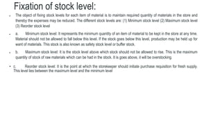 Fixation of stock level:
 The object of fixing stock levels for each item of material is to maintain required quantity of materials in the store and
thereby the expenses may be reduced. The different stock levels are: (1) Minimum stock level (2) Maximum stock level
(3) Reorder stock level
 a. Minimum stock level: It represents the minimum quantity of an item of material to be kept in the store at any time.
Material should not be allowed to fall below this level. If the stock goes below this level, production may be held up for
want of materials. This stock is also known as safety stock level or buffer stock.
 b. Maximum stock level: It is the stock level above which stock should not be allowed to rise. This is the maximum
quantity of stock of raw materials which can be had in the stock. It is goes above, it will be overstocking.
• c. Reorder stock level: It is the point at which the storekeeper should initiate purchase requisition for fresh supply.
This level lies between the maximum level and the minimum level
 