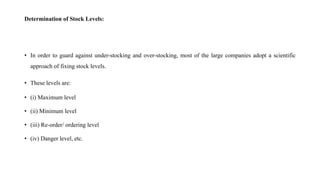 Determination of Stock Levels:
• In order to guard against under-stocking and over-stocking, most of the large companies adopt a scientific
approach of fixing stock levels.
• These levels are:
• (i) Maximum level
• (ii) Minimum level
• (iii) Re-order/ ordering level
• (iv) Danger level, etc.
 