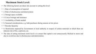 Maximum Stock Level:
• The following factors are taken into account in setting this level:
• 1. Rate of consumption of material
• 2. Risk of obsolescence and deterioration
• 3. Storage space available
• 4. Cost of storage and insurance
• 5. Availability of funds needed
• 6. Seasonal considerations, e.g. bulk purchases during seasons at low prices
• 7. Reorder Quantity
• 8. Restrictions imposed by Government or local authority in respect of certain materials in which there are
inherent risk of fire, explosion, etc.
• The idea of setting maximum stock level is to ensure that capital is not unnecessarily blocked in stores and
also to avoid loss due to obsolescence and deterioration.
 