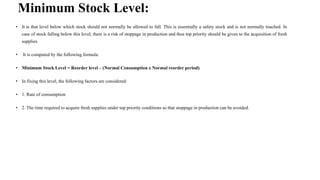 Minimum Stock Level:
• It is that level below which stock should not normally be allowed to fall. This is essentially a safety stock and is not normally touched. In
case of stock falling below this level, there is a risk of stoppage in production and thus top priority should be given to the acquisition of fresh
supplies.
• It is computed by the following formula:
• Minimum Stock Level = Reorder level – (Normal Consumption x Normal reorder period)
• In fixing this level, the following factors are considered:
• 1. Rate of consumption
• 2. The time required to acquire fresh supplies under top priority conditions so that stoppage in production can be avoided.
 