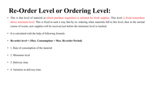 Re-Order Level or Ordering Level:
• This is that level of material at which purchase requisition is initiated for fresh supplies. This level is fixed somewhere
above minimum level. This is fixed in such a way that by re- ordering when materials fall to this level, then in the normal
course of events, new supplies will be received just before the minimum level is reached.
• It is calculated with the help of following formula:
• Re-order level = (Max. Consumption × Max. Re-order Period)
• 1. Rate of consumption of the material
• 2. Minimum level
• 3. Delivery time
• 4. Variation in delivery time.
 
