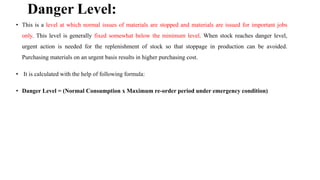 Danger Level:
• This is a level at which normal issues of materials are stopped and materials are issued for important jobs
only. This level is generally fixed somewhat below the minimum level. When stock reaches danger level,
urgent action is needed for the replenishment of stock so that stoppage in production can be avoided.
Purchasing materials on an urgent basis results in higher purchasing cost.
• It is calculated with the help of following formula:
• Danger Level = (Normal Consumption x Maximum re-order period under emergency condition)
 