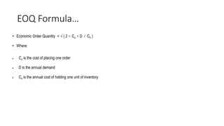 EOQ Formula…
• Economic Order Quantity = √ ( 2 × Co × D / Ch )
• Where:
 Co is the cost of placing one order
 D is the annual demand
 Ch is the annual cost of holding one unit of inventory
 