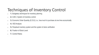 Techniques of Inventory Control
 1. Budgetary techniques for inventory planning
 2. A-B-C. System of inventory control
 3. Economic Order Quantity (E.O.Q.) i.e., how much to purchase at one time economically
 4. VED Analysis
 5. Perpetual inventory system and the system of store verification
 6. Fixation of Stock Level
 7. Control Ratios
 