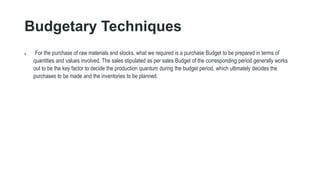 Budgetary Techniques
 For the purchase of raw materials and stocks, what we required is a purchase Budget to be prepared in terms of
quantities and values involved. The sales stipulated as per sales Budget of the corresponding period generally works
out to be the key factor to decide the production quantum during the budget period, which ultimately decides the
purchases to be made and the inventories to be planned.
 