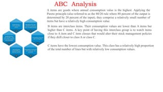 ABC Analysis
A items are goods where annual consumption value is the highest. Applying the
Pareto principle (also referred to as the 80/20 rule where 80 percent of the output is
determined by 20 percent of the input), they comprise a relatively small number of
items but have a relatively high consumption value.
B items are interclass items. Their consumption values are lower than A items but
higher than C items. A key point of having this interclass group is to watch items
close to A item and C item classes that would alter their stock management policies
if they drift closer to class A or class C.
C items have the lowest consumption value. This class has a relatively high proportion
of the total number of lines but with relatively low consumption values.
 