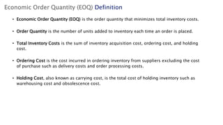 Economic Order Quantity (EOQ) Definition
• Economic Order Quantity (EOQ) is the order quantity that minimizes total inventory costs.
• Order Quantity is the number of units added to inventory each time an order is placed.
• Total Inventory Costs is the sum of inventory acquisition cost, ordering cost, and holding
cost.
• Ordering Cost is the cost incurred in ordering inventory from suppliers excluding the cost
of purchase such as delivery costs and order processing costs.
• Holding Cost, also known as carrying cost, is the total cost of holding inventory such as
warehousing cost and obsolescence cost.
 