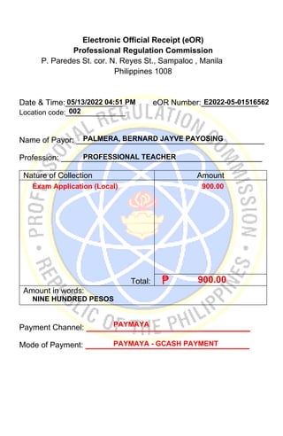 Electronic Official Receipt (eOR)
Professional Regulation Commission
P. Paredes St. cor. N. Reyes St., Sampaloc , Manila
Philippines 1008
Date & Time:_____________ eOR Number:_____________
Location code:_______________
Name of Payor: ___________________________________________
Profession: ______________________________________________
Nature of Collection Amount
Total:
Amount in words:
Payment Channel: ___________
Mode of Payment: ___________
05/13/2022 04:51 PM
002
E2022-05-01516562
PALMERA, BERNARD JAYVE PAYOSING
PROFESSIONAL TEACHER
Exam Application (Local) 900.00
900.00
NINE HUNDRED PESOS
PAYMAYA
PAYMAYA - GCASH PAYMENT
 