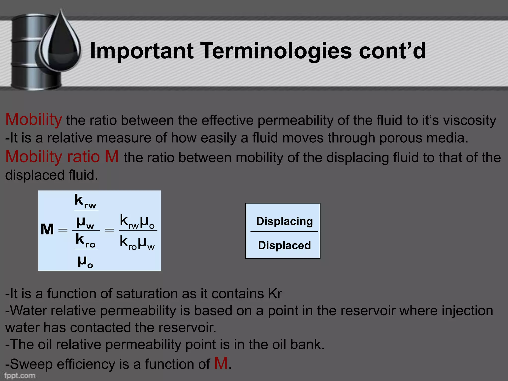 Important Terminologies cont’d
Mobility the ratio between the effective permeability of the fluid to it’s viscosity
-It is a relative measure of how easily a fluid moves through porous media.
Mobility ratio M the ratio between mobility of the displacing fluid to that of the
displaced fluid.
-It is a function of saturation as it contains Kr
-Water relative permeability is based on a point in the reservoir where injection
water has contacted the reservoir.
-The oil relative permeability point is in the oil bank.
-Sweep efficiency is a function of M.
wro
orw
μk
μk

o
ro
w
rw
μ
k
μ
k
M
Displacing
Displaced
 