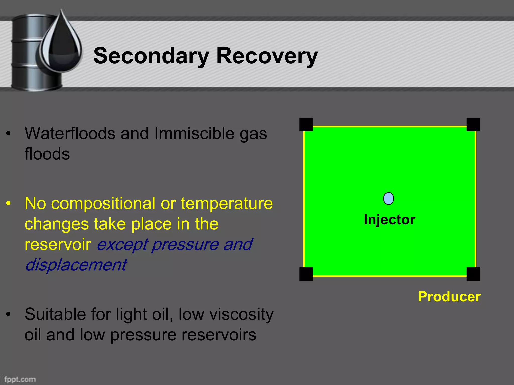 Secondary Recovery
• Waterfloods and Immiscible gas
floods
• No compositional or temperature
changes take place in the
reservoir except pressure and
displacement
• Suitable for light oil, low viscosity
oil and low pressure reservoirs
Injector
Producer
 