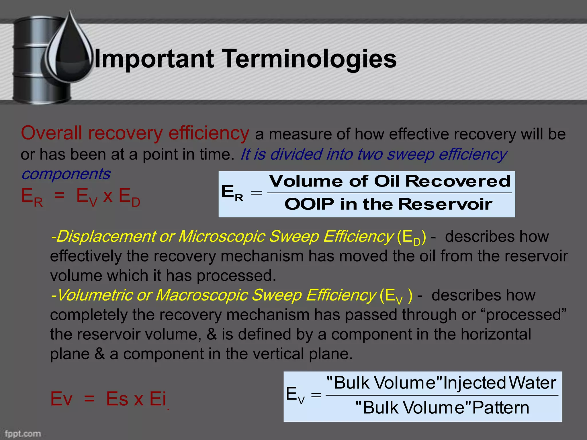 Important Terminologies
Overall recovery efficiency a measure of how effective recovery will be
or has been at a point in time. It is divided into two sweep efficiency
components
ER = EV x ED
-Displacement or Microscopic Sweep Efficiency (ED) - describes how
effectively the recovery mechanism has moved the oil from the reservoir
volume which it has processed.
-Volumetric or Macroscopic Sweep Efficiency (EV ) - describes how
completely the recovery mechanism has passed through or “processed”
the reservoir volume, & is defined by a component in the horizontal
plane & a component in the vertical plane.
Ev = Es x Ei.
ReservoirtheinOOIP
RecoveredOilofVolume
ER 
PatternVolume"Bulk"
WaterInjectedVolume"Bulk"
EV 
 