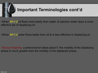 Important Terminologies cont’d
-When M<1.0 oil flows more easily than water, & injection water does a more
effective job of displacing oil.
-When M>1.0 water flows better than oil & is less effective in displacing oil.
Viscous fingering a phenomenon takes place if the mobility of the displacing
phase is much greater than the mobility of the displaced phase.
 