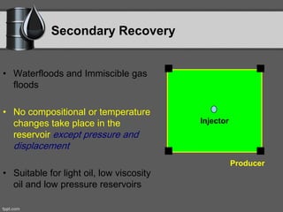 Secondary Recovery
• Waterfloods and Immiscible gas
floods
• No compositional or temperature
changes take place in the
reservoir except pressure and
displacement
• Suitable for light oil, low viscosity
oil and low pressure reservoirs
Injector
Producer
 