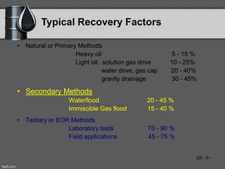 DK - 6 -
Typical Recovery Factors
• Natural or Primary Methods
Heavy oil 5 - 15 %
Light oil: solution gas drive 10 - 25%
water drive, gas cap 20 - 40%
gravity drainage 30 - 45%
• Secondary Methods
Waterflood 20 - 45 %
Immiscible Gas flood 15 - 40 %
• Tertiary or EOR Methods
Laboratory tests 70 - 90 %
Field applications 45 - 75 %
 