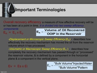 Important Terminologies
Overall recovery efficiency a measure of how effective recovery will be
or has been at a point in time. It is divided into two sweep efficiency
components
ER = EV x ED
-Displacement or Microscopic Sweep Efficiency (ED) - describes how
effectively the recovery mechanism has moved the oil from the reservoir
volume which it has processed.
-Volumetric or Macroscopic Sweep Efficiency (EV ) - describes how
completely the recovery mechanism has passed through or “processed”
the reservoir volume, & is defined by a component in the horizontal
plane & a component in the vertical plane.
Ev = Es x Ei.
ReservoirtheinOOIP
RecoveredOilofVolume
ER 
PatternVolume"Bulk"
WaterInjectedVolume"Bulk"
EV 
 