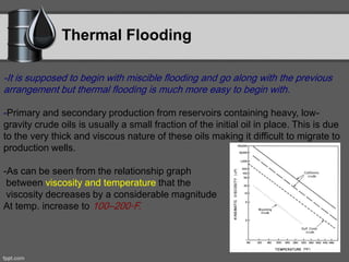 Thermal Flooding
-It is supposed to begin with miscible flooding and go along with the previous
arrangement but thermal flooding is much more easy to begin with.
-Primary and secondary production from reservoirs containing heavy, low-
gravity crude oils is usually a small fraction of the initial oil in place. This is due
to the very thick and viscous nature of these oils making it difficult to migrate to
production wells.
-As can be seen from the relationship graph
between viscosity and temperature that the
viscosity decreases by a considerable magnitude
At temp. increase to 100–200◦F.
 