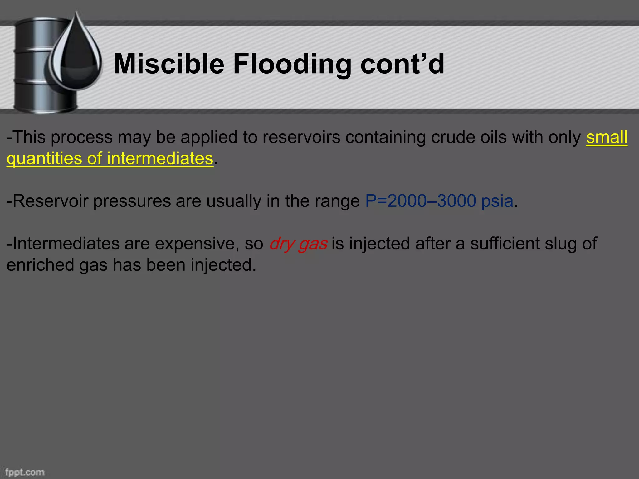 Miscible Flooding cont’d
-This process may be applied to reservoirs containing crude oils with only small
quantities of intermediates.
-Reservoir pressures are usually in the range P=2000–3000 psia.
-Intermediates are expensive, so dry gas is injected after a sufficient slug of
enriched gas has been injected.
 