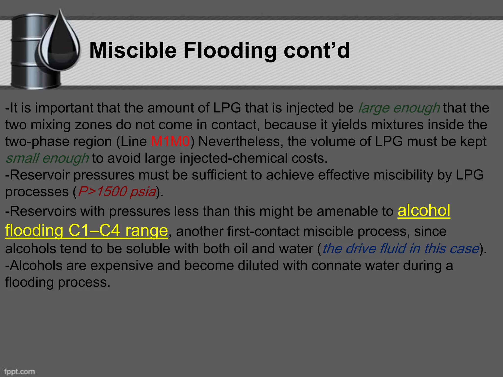 -It is important that the amount of LPG that is injected be large enough that the
two mixing zones do not come in contact, because it yields mixtures inside the
two-phase region (Line M1M0) Nevertheless, the volume of LPG must be kept
small enough to avoid large injected-chemical costs.
-Reservoir pressures must be sufficient to achieve effective miscibility by LPG
processes (P>1500 psia).
-Reservoirs with pressures less than this might be amenable to alcohol
flooding C1–C4 range, another first-contact miscible process, since
alcohols tend to be soluble with both oil and water (the drive fluid in this case).
-Alcohols are expensive and become diluted with connate water during a
flooding process.
Miscible Flooding cont’d
 