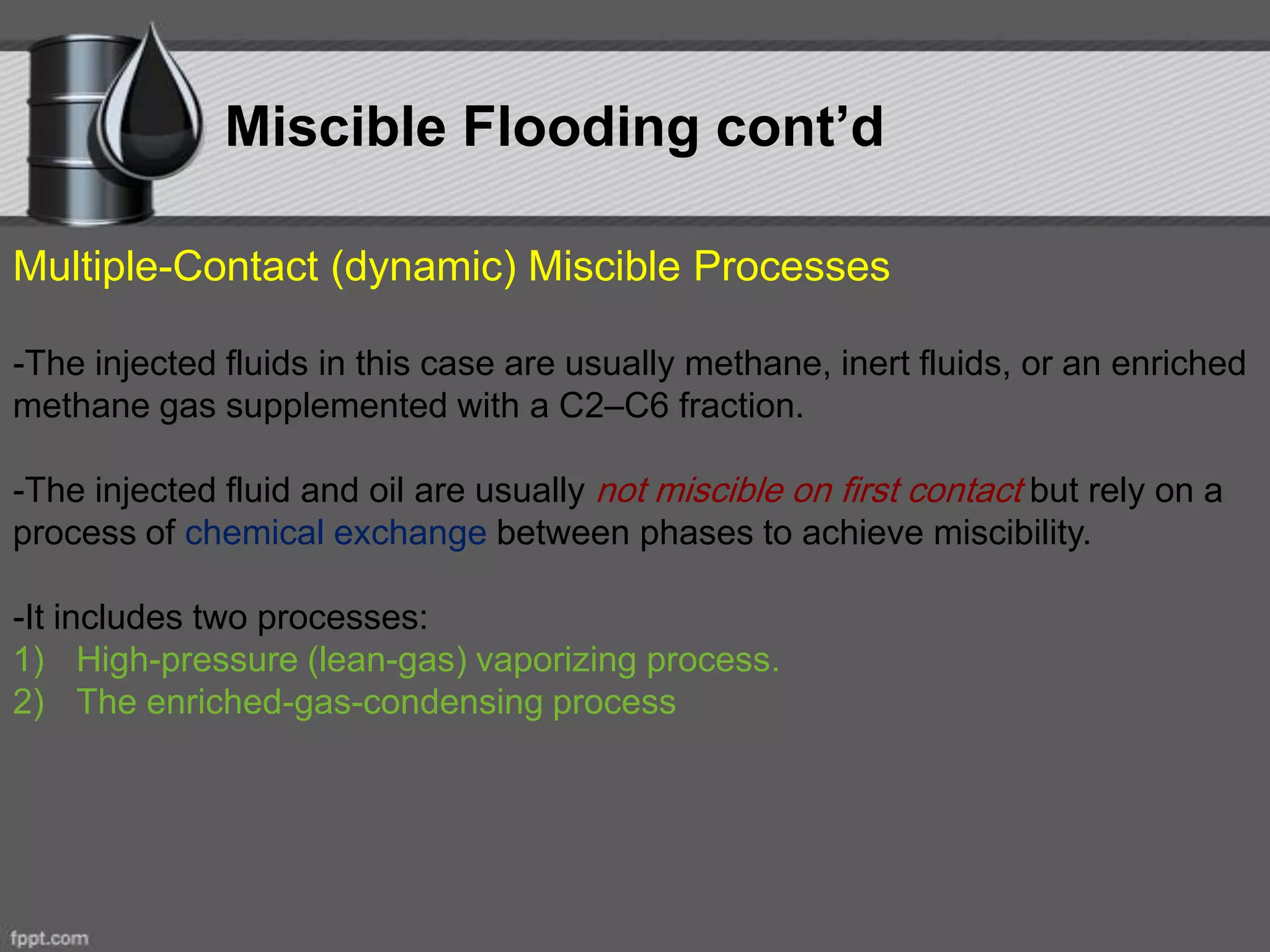Multiple-Contact (dynamic) Miscible Processes
-The injected fluids in this case are usually methane, inert fluids, or an enriched
methane gas supplemented with a C2–C6 fraction.
-The injected fluid and oil are usually not miscible on first contact but rely on a
process of chemical exchange between phases to achieve miscibility.
-It includes two processes:
1) High-pressure (lean-gas) vaporizing process.
2) The enriched-gas-condensing process
Miscible Flooding cont’d
 