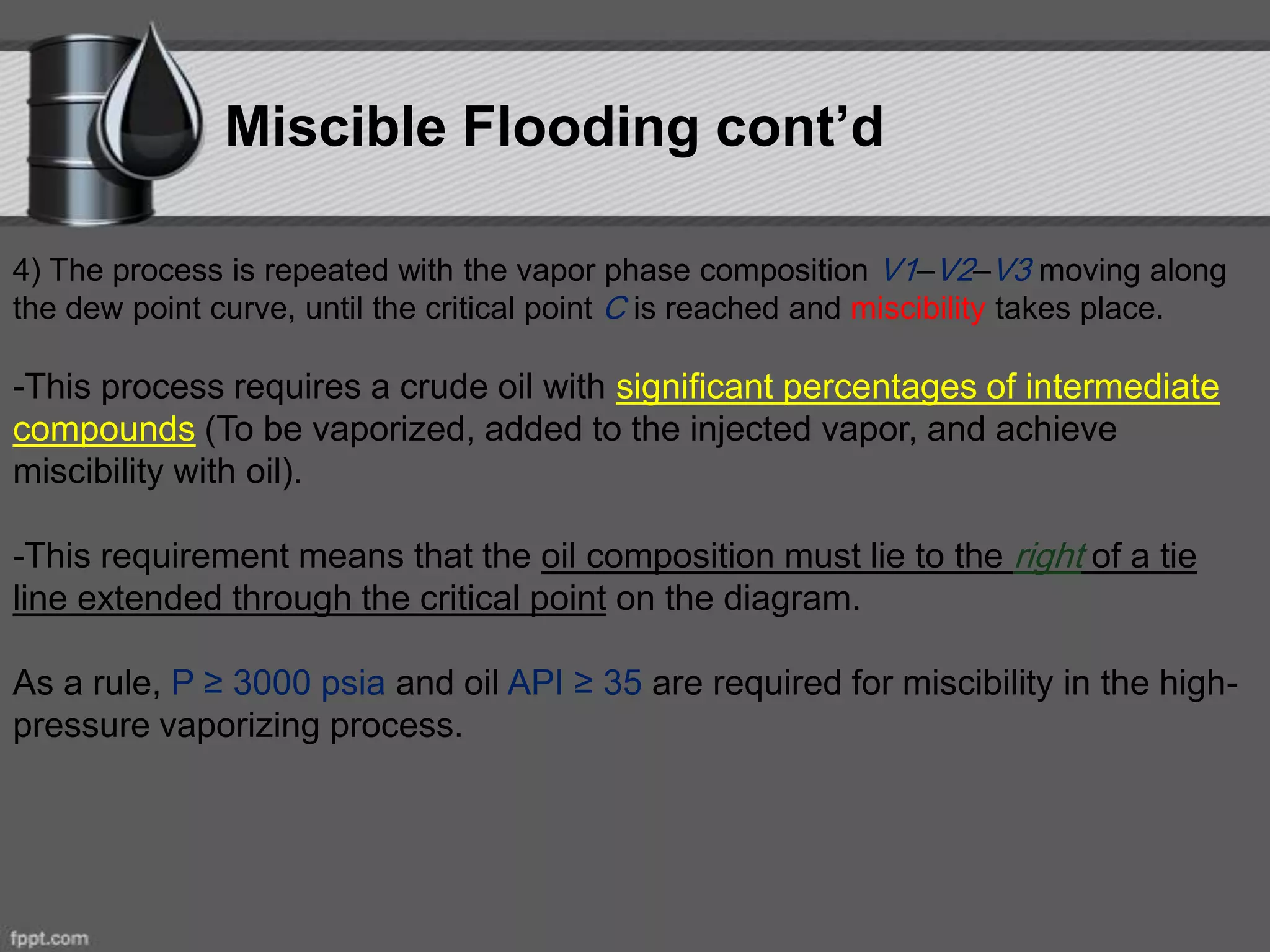 Miscible Flooding cont’d
4) The process is repeated with the vapor phase composition V1–V2–V3 moving along
the dew point curve, until the critical point C is reached and miscibility takes place.
-This process requires a crude oil with significant percentages of intermediate
compounds (To be vaporized, added to the injected vapor, and achieve
miscibility with oil).
-This requirement means that the oil composition must lie to the right of a tie
line extended through the critical point on the diagram.
As a rule, P ≥ 3000 psia and oil API ≥ 35 are required for miscibility in the high-
pressure vaporizing process.
 