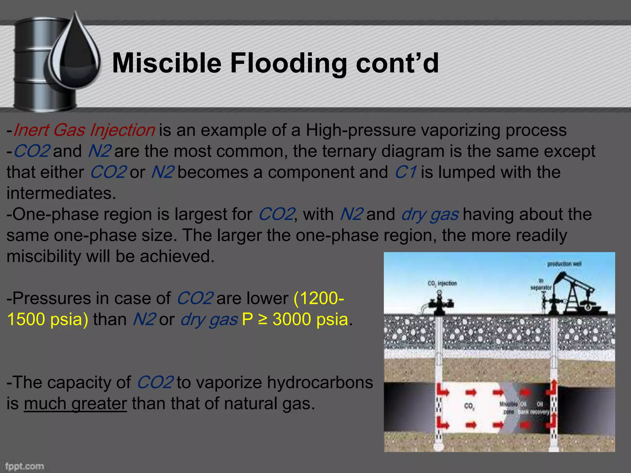 Miscible Flooding cont’d
-Inert Gas Injection is an example of a High-pressure vaporizing process
-CO2 and N2 are the most common, the ternary diagram is the same except
that either CO2 or N2 becomes a component and C1 is lumped with the
intermediates.
-One-phase region is largest for CO2, with N2 and dry gas having about the
same one-phase size. The larger the one-phase region, the more readily
miscibility will be achieved.
-Pressures in case of CO2 are lower (1200-
1500 psia) than N2 or dry gas P ≥ 3000 psia.
-The capacity of CO2 to vaporize hydrocarbons
is much greater than that of natural gas.
 