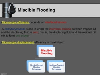 Miscible Flooding
-Microscopic efficiency depends on interfacial tension.
-A miscible process is one in which the interfacial tension between trapped oil
and the displacing fluid is zero; that is, the displacing fluid and the residual oil
mix to form one phase.
-Microscopic displacement efficiency is maximized.
Miscible
Flooding
Single-Contact
Miscible
Processes
Multiple-Contact
Miscible
Processes
 