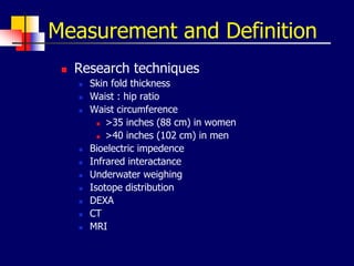 Measurement and Definition
 Research techniques
 Skin fold thickness
 Waist : hip ratio
 Waist circumference
 >35 inches (88 cm) in women
 >40 inches (102 cm) in men
 Bioelectric impedence
 Infrared interactance
 Underwater weighing
 Isotope distribution
 DEXA
 CT
 MRI
 