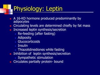 Physiology: Leptin
 A 16-KD hormone produced predominantly by
adipocytes
 Circulating levels are determined chiefly by fat mass
 Increased leptin synthesis/secretion
 Re-feeding (after fasting)
 Adiposity
 Glucocorticoids
 Insulin
 Thiazolidinediones while fasting
 Inhibition of leptin synthesis/secretion
 Sympathetic stimulation
 Circulates partially protein- bound
 